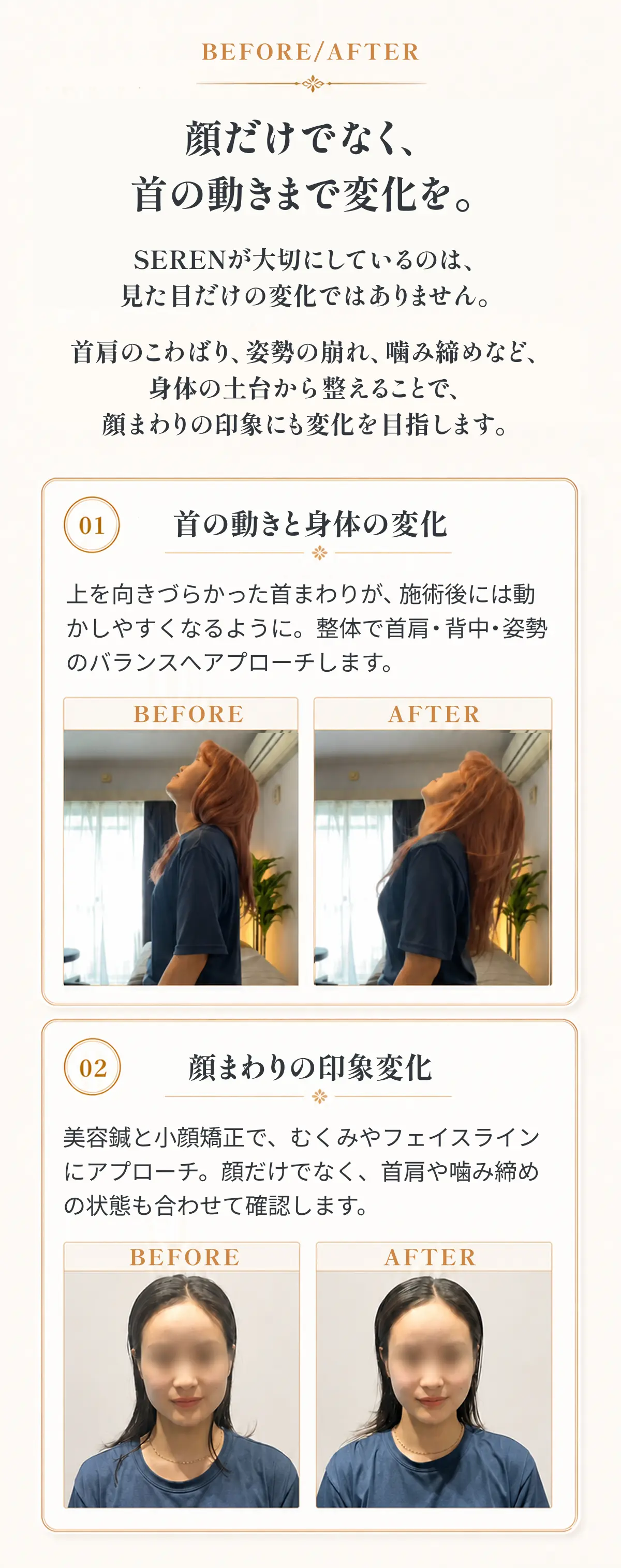 顔だけでなく、首の動きまで変化を。 SERENが大切にしているのは、見た目だけの変化ではありません。 首肩のこわばり、姿勢の崩れ、噛み締めなど、身体の土台から整えることで、顔まわりの印象にも変化を目指します。